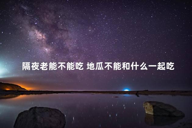 隔夜老能不能吃 地瓜不能和什么一起吃